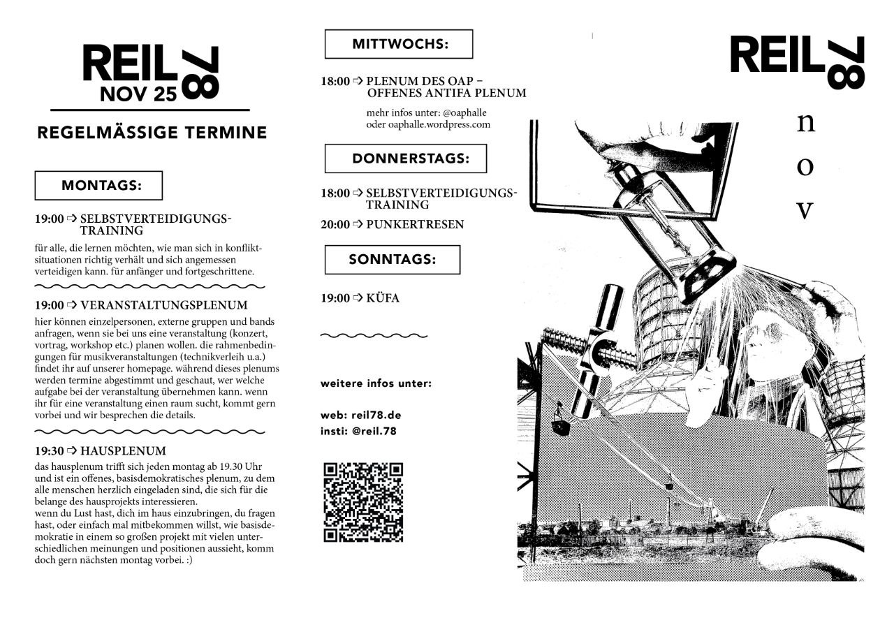 REIL NOV 2500 REGELMÄSSIGE TERMINE MONTAGS: 19:00 SELBSTVERTEIDIGUNGS-TRAINING für alle, die lernen möchten, wie man sich in konflikt-situationen richtig verhält und sich angemessen verteidigen kann. für anfänger und fortgeschrittene. 19:00 VERANSTALTUNGSPLENUM hier können einzelpersonen, externe gruppen und bands anfragen, wenn sie bei uns eine veranstaltung (konzert, vortrag, workshop etc.) planen wollen. die rahmenbedin-gungen für musikveranstaltungen (technikverleih u.a.) findet ihr auf unserer homepage, während dieses plenums werden termine abgestimmt und geschaut, wer welche aufgabe bei der veranstaltung übernehmen kann. wenn ihr für eine veranstaltung einen raum sucht, kommt gern vorbei und wir besprechen die details. 19:30 HAUSPLENUM das hausplenum trifft sich jeden montag ab 19.30 Uhr und ist ein offenes, basisdemokratisches plenum, zu dem alle menschen herzlich eingeladen sind, die sich für die belange des hausprojekts interessieren. wenn du Lust hast, dich im haus einzubringen, du fragen hast, oder einfach mal mitbekommen willst, wie basisde-mokratie in einem so großen projekt mit vielen unter-schiedlichen meinungen und positionen aussieht, komm doch gern nächsten montag vorbei.:) MITTWOCHS: 18:00 PLENUM DES OAP -OFFENES ANTIFA PLENUM mehr infos unter: @oaphalle oder caphalle.wordpress.com DONNERSTAGS: 18:00 SELBSTVERTEIDIGUNGS-TRAINING 20:00 PUNKERTRESEN SONNTAGS: 19:00 KÜFA weitere infos unter: web: reil78.de insti: @reil.78
