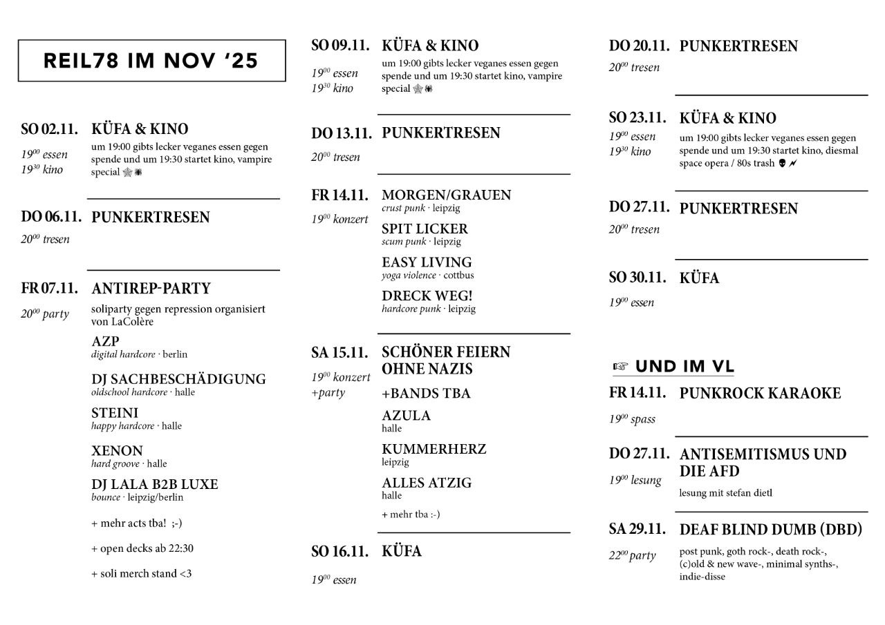 REIL78 IM NOV '25 SO 02.11. KÜFA & KINO 1900 essen um 19:00 gibts lecker veganes essen gegen spende und um 19:30 startet kino, vampire special 19 kino DO 06.11. PUNKERTRESEN 20% tresen FR 07.11. ANTIREP-PARTY 20% party soliparty gegen repression organisiert von LaColère AZP digital hardcore berlin DJ SACHBESCHÄDIGUNG oldschool hardcore halle STEINI happy hardcore halle ΧΕΝΟΝ hard groove-halle DJ LALA B2B LUXE bounce leipzig/berlin + mehr acts tha! ;-) + open decks ab 22:30 + soli merch stand