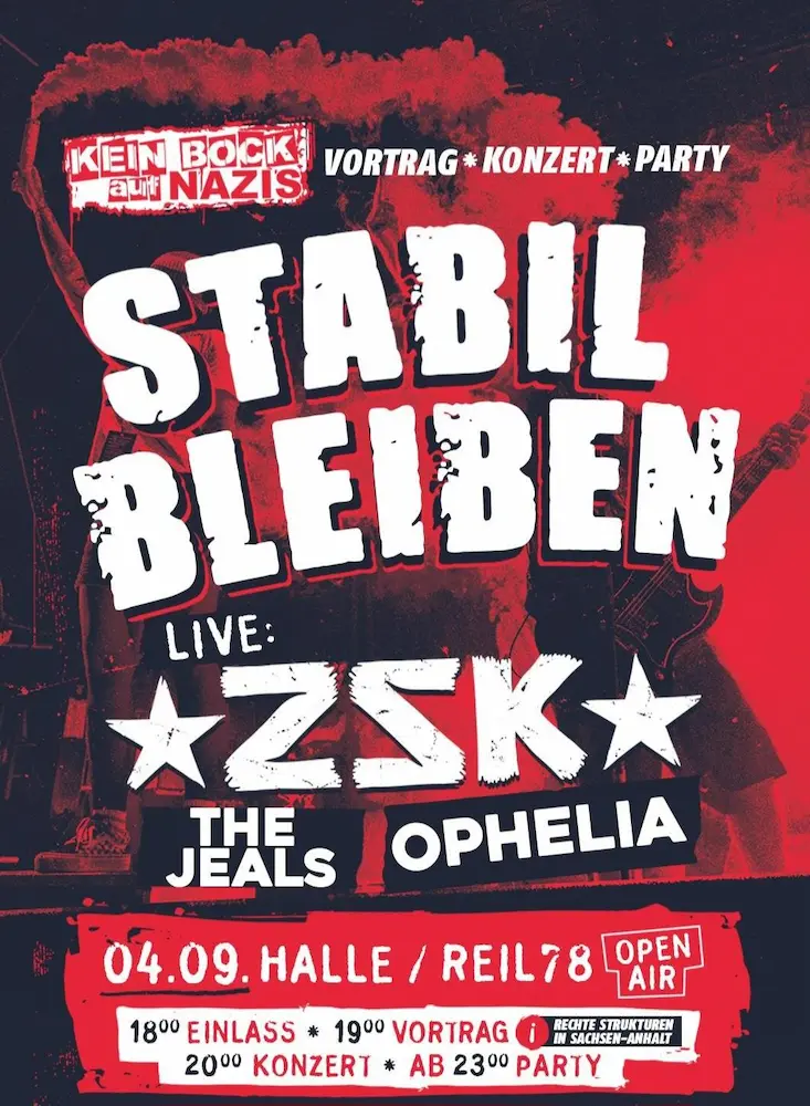 KEIN BOCK auf NAZIS 
VORTRAG * KONZERT* PARTY
STABIL BLEIBEN
LIVE:
ZSK
THE JEALS
OPHELIA
04.09. HALLE/REIL78
OPEN AIR
1800 EINLASS
1900 VORTRAG
IN SACHSEN-ANHALT
20 Uhr KONZERT
AB 23 Uhr PARTY
